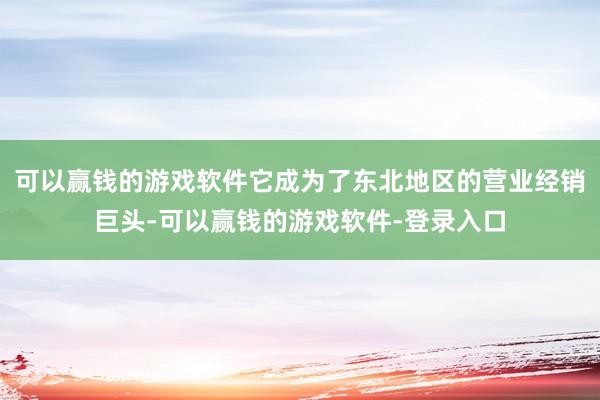 可以赢钱的游戏软件它成为了东北地区的营业经销巨头-可以赢钱的游戏软件-登录入口