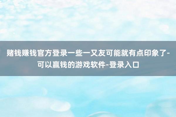 赌钱赚钱官方登录一些一又友可能就有点印象了-可以赢钱的游戏软件-登录入口
