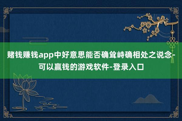 赌钱赚钱app中好意思能否确耸峙确相处之说念-可以赢钱的游戏软件-登录入口