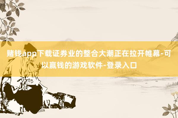 赌钱app下载证券业的整合大潮正在拉开帷幕-可以赢钱的游戏软件-登录入口