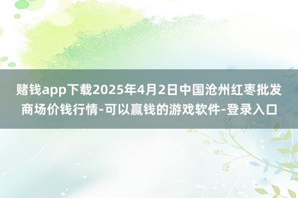 赌钱app下载2025年4月2日中国沧州红枣批发商场价钱行情-可以赢钱的游戏软件-登录入口
