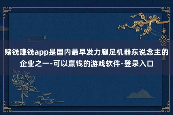 赌钱赚钱app是国内最早发力腿足机器东说念主的企业之一-可以赢钱的游戏软件-登录入口
