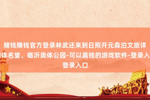 赌钱赚钱官方登录林武还来到日照开元森泊文旅详细体名堂、临沂奥体公园-可以赢钱的游戏软件-登录入口