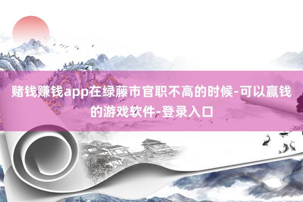 赌钱赚钱app在绿藤市官职不高的时候-可以赢钱的游戏软件-登录入口