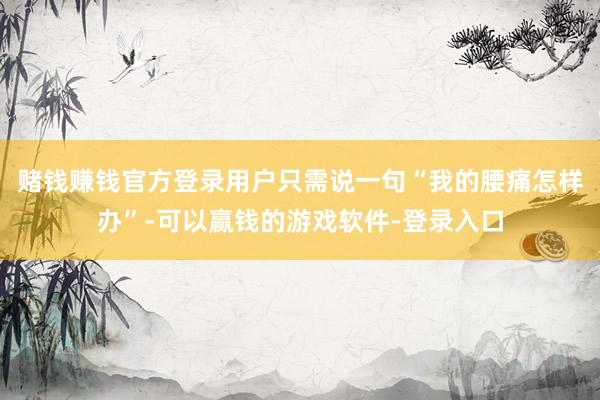 赌钱赚钱官方登录用户只需说一句“我的腰痛怎样办”-可以赢钱的游戏软件-登录入口