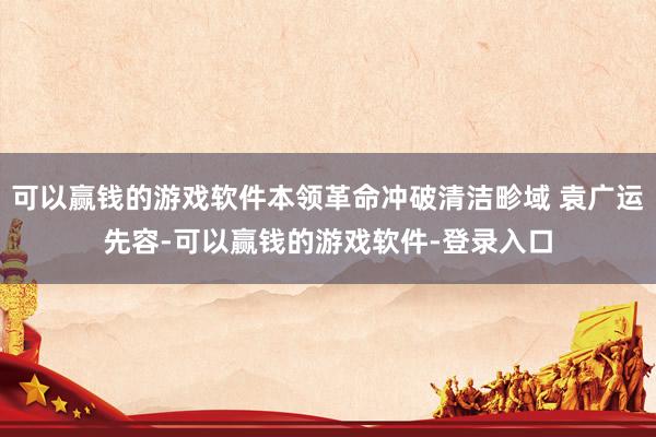 可以赢钱的游戏软件本领革命冲破清洁畛域 袁广运先容-可以赢钱的游戏软件-登录入口