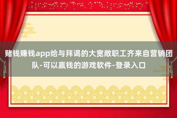 赌钱赚钱app给与拜谒的大宽敞职工齐来自营销团队-可以赢钱的游戏软件-登录入口