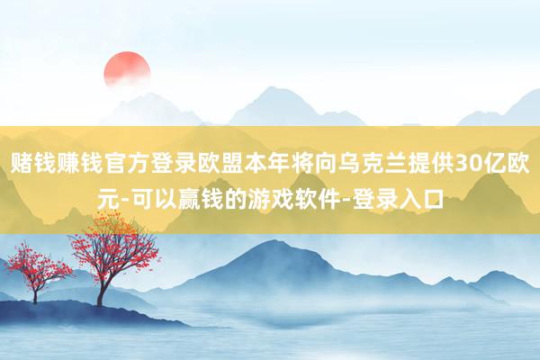 赌钱赚钱官方登录欧盟本年将向乌克兰提供30亿欧元-可以赢钱的游戏软件-登录入口