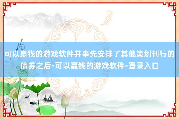 可以赢钱的游戏软件并事先安排了其他策划刊行的债券之后-可以赢钱的游戏软件-登录入口
