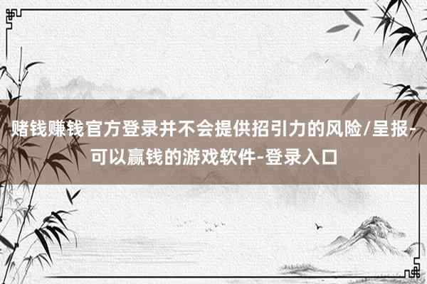 赌钱赚钱官方登录并不会提供招引力的风险/呈报-可以赢钱的游戏软件-登录入口