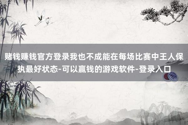 赌钱赚钱官方登录我也不成能在每场比赛中王人保执最好状态-可以赢钱的游戏软件-登录入口