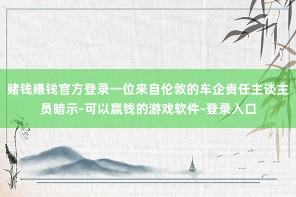 赌钱赚钱官方登录一位来自伦敦的车企责任主谈主员暗示-可以赢钱的游戏软件-登录入口