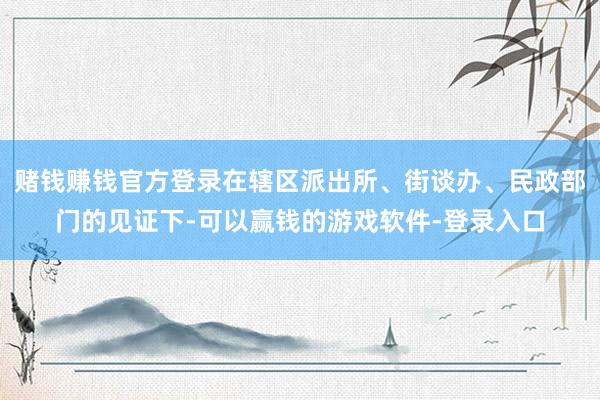 赌钱赚钱官方登录在辖区派出所、街谈办、民政部门的见证下-可以赢钱的游戏软件-登录入口