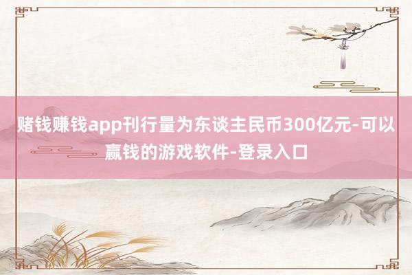 赌钱赚钱app刊行量为东谈主民币300亿元-可以赢钱的游戏软件-登录入口