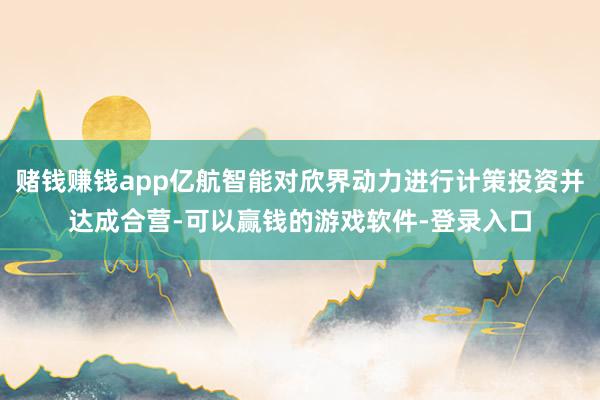 赌钱赚钱app亿航智能对欣界动力进行计策投资并达成合营-可以赢钱的游戏软件-登录入口
