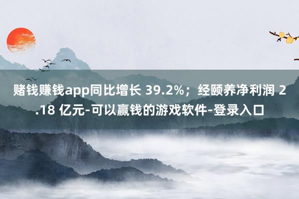 赌钱赚钱app同比增长 39.2%；经颐养净利润 2.18 亿元-可以赢钱的游戏软件-登录入口