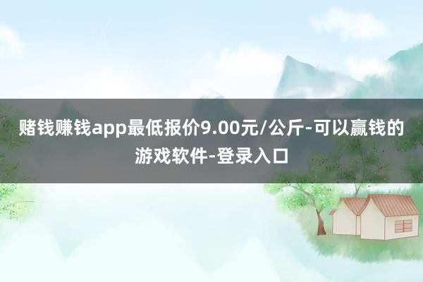 赌钱赚钱app最低报价9.00元/公斤-可以赢钱的游戏软件-登录入口