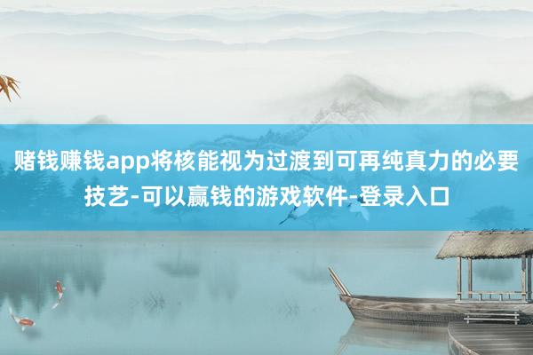 赌钱赚钱app将核能视为过渡到可再纯真力的必要技艺-可以赢钱的游戏软件-登录入口