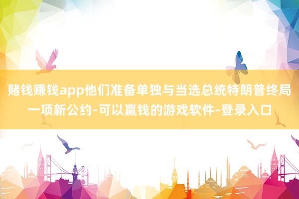 赌钱赚钱app他们准备单独与当选总统特朗普终局一项新公约-可以赢钱的游戏软件-登录入口