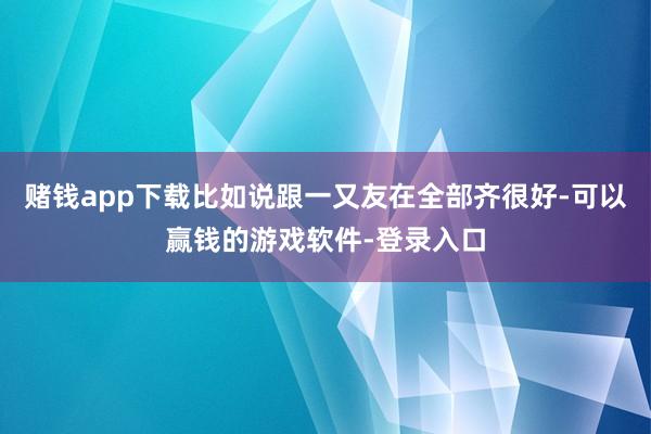 赌钱app下载比如说跟一又友在全部齐很好-可以赢钱的游戏软件-登录入口