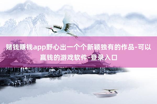 赌钱赚钱app野心出一个个新颖独有的作品-可以赢钱的游戏软件-登录入口