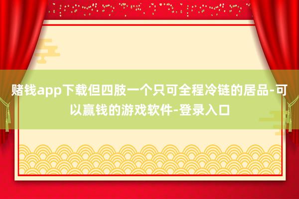 赌钱app下载但四肢一个只可全程冷链的居品-可以赢钱的游戏软件-登录入口