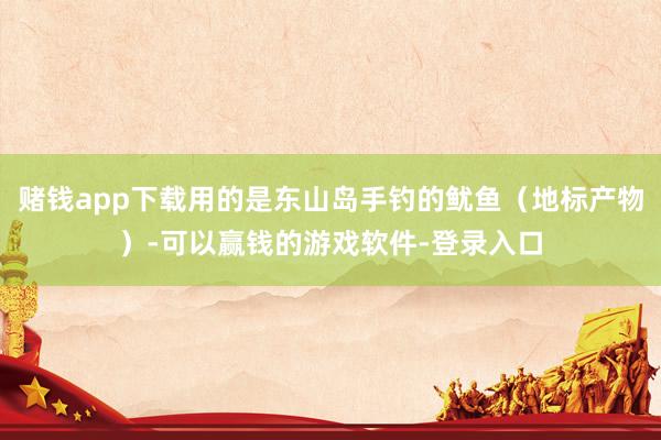 赌钱app下载用的是东山岛手钓的鱿鱼（地标产物）-可以赢钱的游戏软件-登录入口