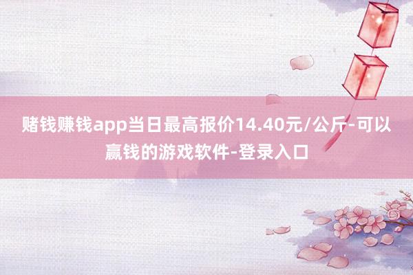 赌钱赚钱app当日最高报价14.40元/公斤-可以赢钱的游戏软件-登录入口