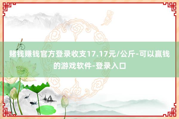 赌钱赚钱官方登录收支17.17元/公斤-可以赢钱的游戏软件-登录入口