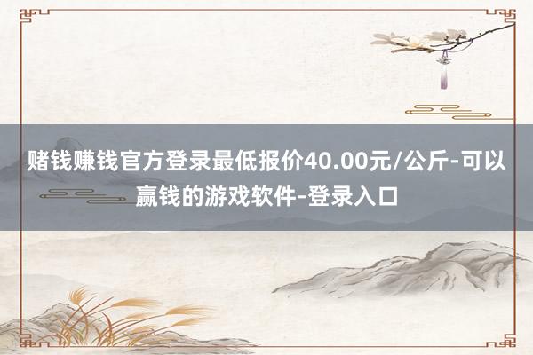 赌钱赚钱官方登录最低报价40.00元/公斤-可以赢钱的游戏软件-登录入口