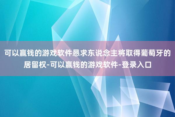 可以赢钱的游戏软件恳求东说念主将取得葡萄牙的居留权-可以赢钱的游戏软件-登录入口