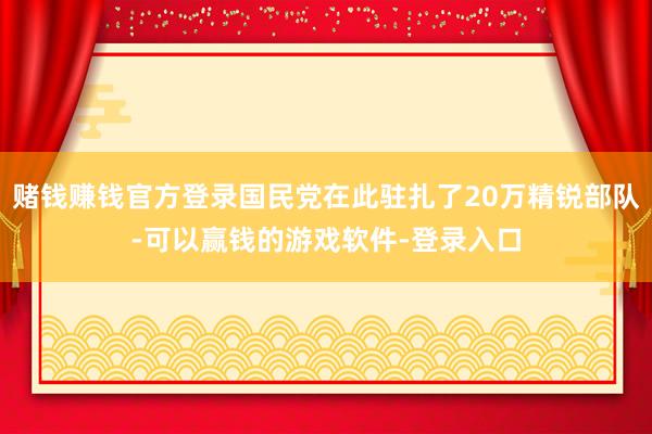 赌钱赚钱官方登录国民党在此驻扎了20万精锐部队-可以赢钱的游戏软件-登录入口