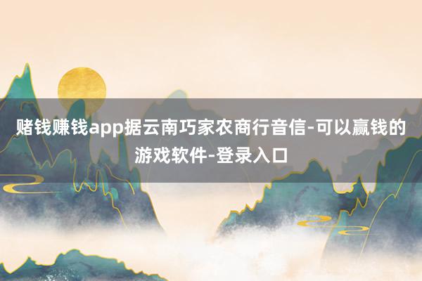 赌钱赚钱app据云南巧家农商行音信-可以赢钱的游戏软件-登录入口