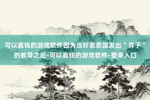可以赢钱的游戏软件因为当好意思国发出＂弃子＂的教导之后-可以赢钱的游戏软件-登录入口
