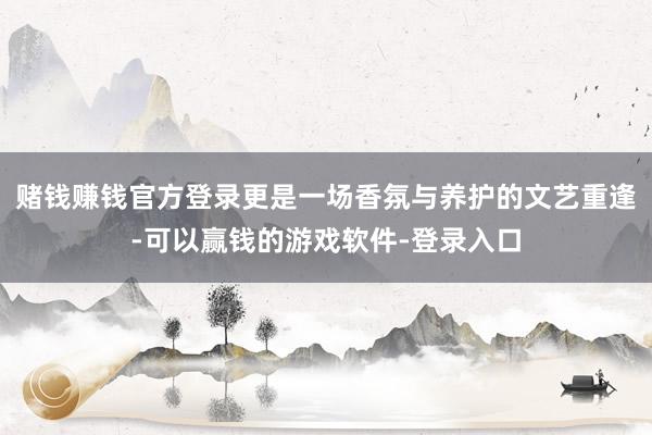 赌钱赚钱官方登录更是一场香氛与养护的文艺重逢-可以赢钱的游戏软件-登录入口