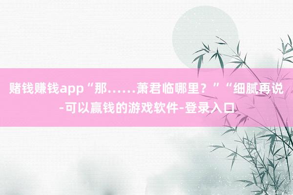 赌钱赚钱app“那……萧君临哪里？”“细腻再说-可以赢钱的游戏软件-登录入口
