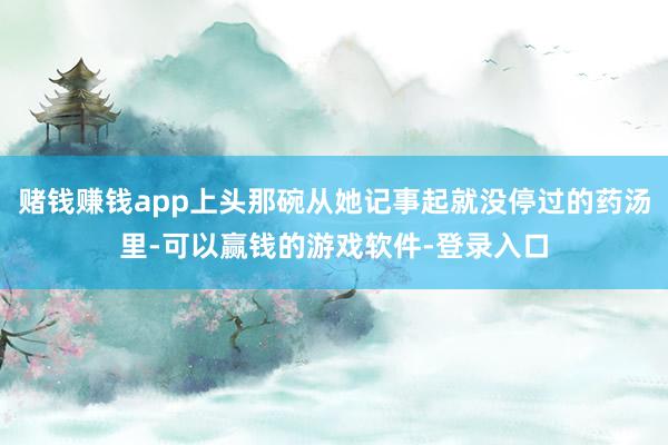 赌钱赚钱app上头那碗从她记事起就没停过的药汤里-可以赢钱的游戏软件-登录入口