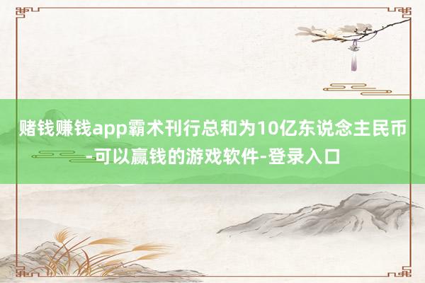 赌钱赚钱app霸术刊行总和为10亿东说念主民币-可以赢钱的游戏软件-登录入口