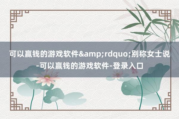 可以赢钱的游戏软件&rdquo;别称女士说-可以赢钱的游戏软件-登录入口