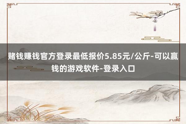 赌钱赚钱官方登录最低报价5.85元/公斤-可以赢钱的游戏软件-登录入口