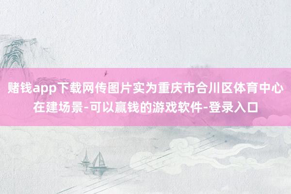 赌钱app下载网传图片实为重庆市合川区体育中心在建场景-可以赢钱的游戏软件-登录入口