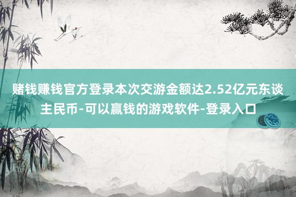 赌钱赚钱官方登录本次交游金额达2.52亿元东谈主民币-可以赢钱的游戏软件-登录入口