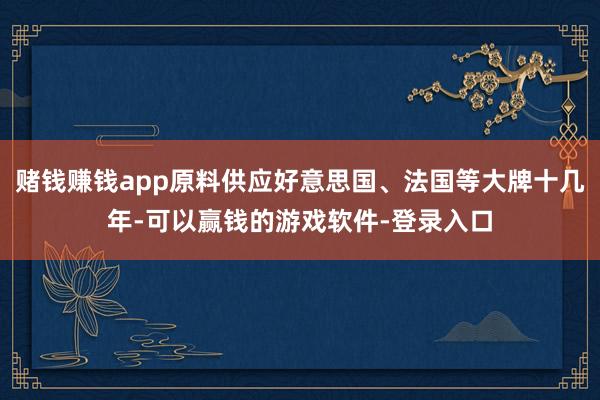 赌钱赚钱app原料供应好意思国、法国等大牌十几年-可以赢钱的游戏软件-登录入口