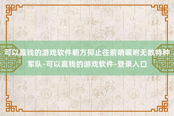 可以赢钱的游戏软件朝方抑止往前哨嘱咐无数特种军队-可以赢钱的游戏软件-登录入口