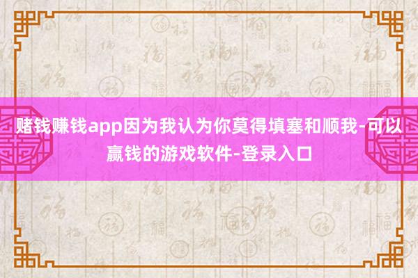 赌钱赚钱app因为我认为你莫得填塞和顺我-可以赢钱的游戏软件-登录入口