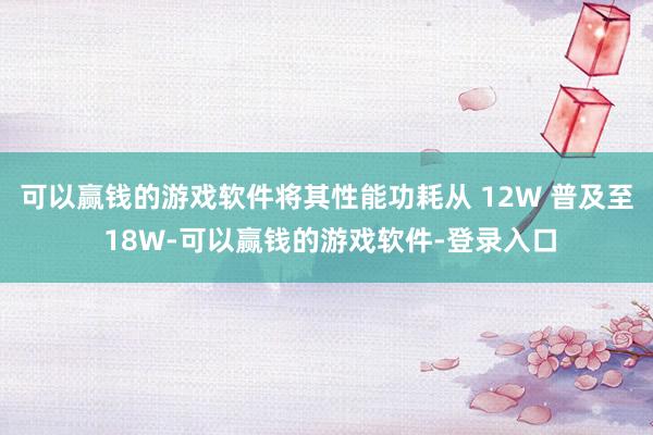 可以赢钱的游戏软件将其性能功耗从 12W 普及至 18W-可以赢钱的游戏软件-登录入口