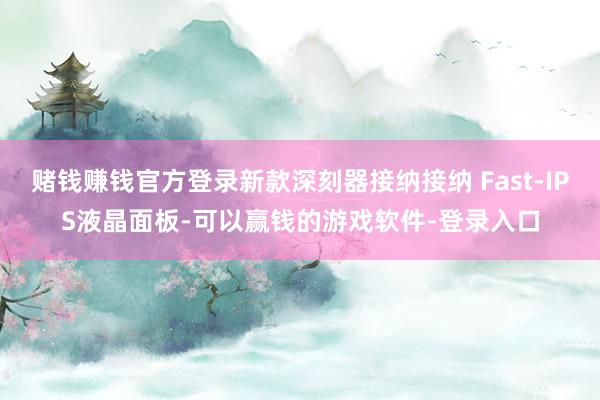赌钱赚钱官方登录新款深刻器接纳接纳 Fast-IPS液晶面板-可以赢钱的游戏软件-登录入口