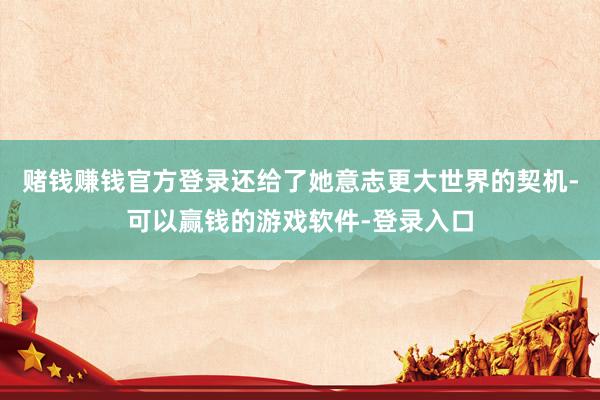 赌钱赚钱官方登录还给了她意志更大世界的契机-可以赢钱的游戏软件-登录入口
