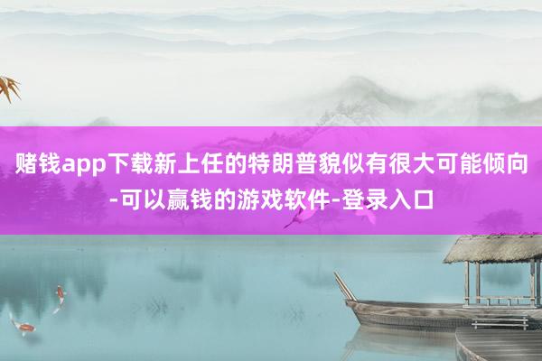 赌钱app下载新上任的特朗普貌似有很大可能倾向-可以赢钱的游戏软件-登录入口