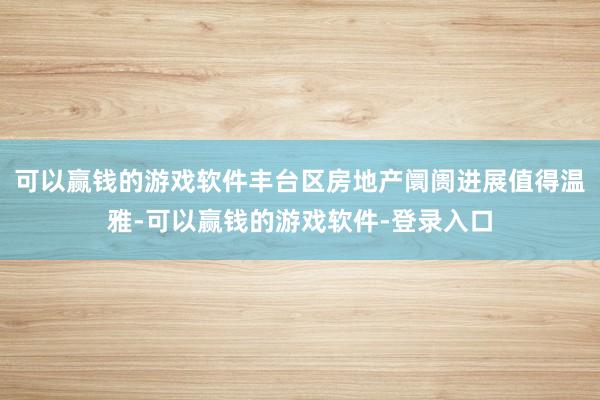 可以赢钱的游戏软件丰台区房地产阛阓进展值得温雅-可以赢钱的游戏软件-登录入口